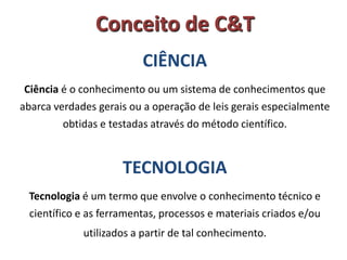 Conceito de C&T
CIÊNCIA
Ciência é o conhecimento ou um sistema de conhecimentos que
abarca verdades gerais ou a operação de leis gerais especialmente
obtidas e testadas através do método científico.

TECNOLOGIA
Tecnologia é um termo que envolve o conhecimento técnico e

científico e as ferramentas, processos e materiais criados e/ou
utilizados a partir de tal conhecimento.

 