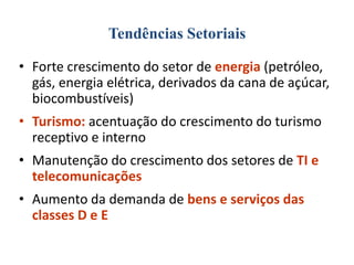 Tendências Setoriais
• Forte crescimento do setor de energia (petróleo,
gás, energia elétrica, derivados da cana de açúcar,
biocombustíveis)
• Turismo: acentuação do crescimento do turismo
receptivo e interno
• Manutenção do crescimento dos setores de TI e
telecomunicações
• Aumento da demanda de bens e serviços das
classes D e E

 