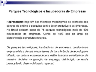 Parques Tecnológicos e Incubadoras de Empresas
Representam hoje um dos melhores mecanismos de interação dos
centros de ensino e pesquisa com o setor produtivo e as empresas.
No Brasil existem cerca de 75 parques tecnológicos mais de 400
incubadoras de empresas. Cerca de 15% são da área de
biotecnologia e produtos naturais.

Os parques tecnológicos, incubadoras de empresas, condomínios
empresariais e demais mecanismos de transferência de tecnologia e
difusão da cultura empreendedora estão também contribuindo de
maneira decisiva na geração de emprego, distribuição de renda
promoção do desenvolvimento regional.

 