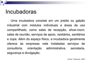 Incubadoras
Uma incubadora consiste em um prédio ou galpão
industrial com módulos individuais e áreas de uso

compartilhado, como salas de recepção, show-room,
salas de reunião, serviços de apoio, vestiários, sanitários
e copa. Além do espaço físico, a incubadora geralmente
oferece às empresas nela instaladas serviços de
consultoria, orientação administrativa, secretaria,
segurança e divulgação.
(Fonte: Torkomian, 1997)

 