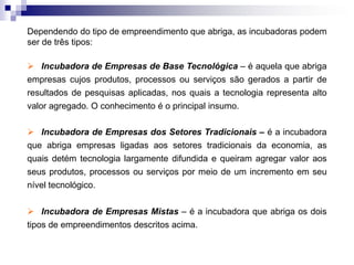 Dependendo do tipo de empreendimento que abriga, as incubadoras podem
ser de três tipos:
 Incubadora de Empresas de Base Tecnológica – é aquela que abriga
empresas cujos produtos, processos ou serviços são gerados a partir de
resultados de pesquisas aplicadas, nos quais a tecnologia representa alto

valor agregado. O conhecimento é o principal insumo.
 Incubadora de Empresas dos Setores Tradicionais – é a incubadora
que abriga empresas ligadas aos setores tradicionais da economia, as
quais detém tecnologia largamente difundida e queiram agregar valor aos
seus produtos, processos ou serviços por meio de um incremento em seu
nível tecnológico.
 Incubadora de Empresas Mistas – é a incubadora que abriga os dois
tipos de empreendimentos descritos acima.

 