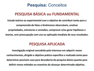 Pesquisa: Conceitos
PESQUISA BÁSICA ou FUNDAMENTAL
Estudo teórico ou experimental com o objetivo de contribuir tanto para a
compreensão de fatos e fenômenos observáveis, analisar

propriedades, estruturas e conexões, comprovar e/ou gerar hipóteses e
teorias, sem preocupação com uso ou aplicação imediata de seus resultados.

PESQUISA APLICADA
Investigação original concebida pelo interesse em adquirir novos
conhecimentos, dirigida a objetivo prático específico e realizada tanto para
determinar possíveis usos para descoberta da pesquisa básica quanto para
definir novos métodos ou maneiras de alcançar determinado objetivo.

 