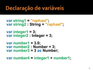 var string1 = "raphael";
var string2 : String = "raphael";
var integer1 = 3;
var integer2 : Integer = 3;
var number1 = 3.0;
var number2 : Number = 3;
var number3 = 3 as Number;
var number4 = integer1 + number1;

                                    23
 