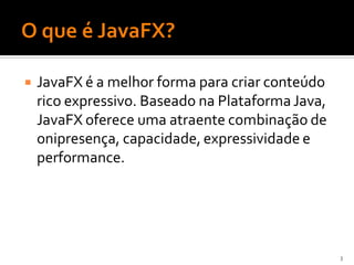    JavaFX é a melhor forma para criar conteúdo
    rico expressivo. Baseado na Plataforma Java,
    JavaFX oferece uma atraente combinação de
    onipresença, capacidade, expressividade e
    performance.




                                                   3
 
