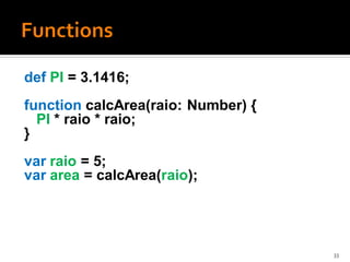 def PI = 3.1416;
function calcArea(raio: Number) {
  PI * raio * raio;
}
var raio = 5;
var area = calcArea(raio);




                                    33
 