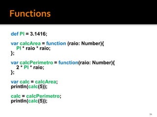 def PI = 3.1416;
var calcArea = function (raio: Number){
   PI * raio * raio;
};
var calcPerimetro = function(raio: Number){
   2 * PI * raio;
};
var calc = calcArea;
println(calc(5));
calc = calcPerimetro;
println(calc(5));

                                              34
 