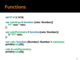 def PI = 3.1416;
var calcArea = function (raio: Number){
   PI * raio * raio;
};
var calcPerimetro = function(raio: Number){
   2 * PI * raio;
};
var calc: function (Number): Number = calcArea;
println(calc(5));
calc = calcPerimetro;
println(calc(5));

                                                  35
 