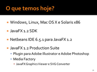    Windows, Linux, Mac OS X e Solaris x86

   JavaFX 1.2 SDK

   Netbeans IDE 6.5.1 para JavaFX 1.2
   JavaFX 1.2 Production Suite
     Plugin para Adobe Illustrator e Adobe Photoshop
     Media Factory
      ▪ JavaFX Graphics Viewer e SVG Converter
                                                        39
 