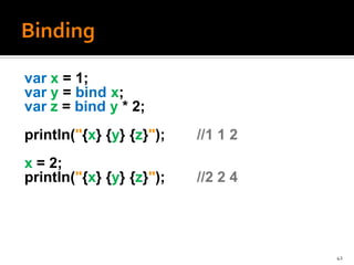 var x = 1;
var y = bind x;
var z = bind y * 2;
println("{x} {y} {z}");   //1 1 2
x = 2;
println("{x} {y} {z}");   //2 2 4




                                    42
 