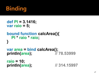 def PI = 3.1416;
var raio = 5;
bound function calcArea(){
  PI * raio * raio;
}
var area = bind calcArea();
println(area);           // 78.53999
raio = 10;
println(area);           // 314.15997
                                        48
 