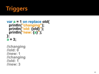 var a = 1 on replace old{
 println("changing");
 println("old: {old}");
 println("new: {a}");
};
a = 3;
//changing
//old: 0
//new: 1
//changing
//old: 1
//new: 3
                            49
 