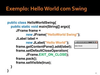 public class HelloWorldSwing{
  public static void main(String[] args){
     JFrame frame =
            new JFrame("HelloWorld Swing");
     JLabel label =
            new JLabel("Hello World");
     frame.getContentPane().add(label);
     frame.setDefaultCloseOperation(
            JFrame.EXIT_ON_CLOSE);
     frame.pack();
     frame.setVisible(true);
  }
}
                                              51
 