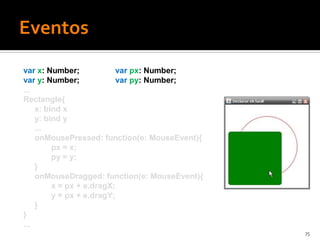 var x: Number;             var px: Number;
var y: Number;             var py: Number;
...
Rectangle{
    x: bind x
    y: bind y
    ...
    onMousePressed: function(e: MouseEvent){
         px = x;
         py = y;
    }
    onMouseDragged: function(e: MouseEvent){
         x = px + e.dragX;
         y = px + e.dragY;
    }
}
...
                                               75
 