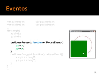 var x: Number;             var px: Number;
var y: Number;             var py: Number;
...
Rectangle{
    x: bind x
    y: bind y
    ...
    onMousePressed: function(e: MouseEvent){
         px = x;
         py = y;
    }
    onMouseDragged: function(e: MouseEvent){
         x = px + e.dragX;
         y = px + e.dragY;
    }
}
...
                                               77
 