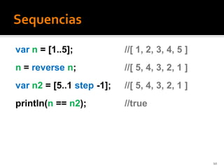 var n = [1..5];            //[ 1, 2, 3, 4, 5 ]
n = reverse n;             //[ 5, 4, 3, 2, 1 ]
var n2 = [5..1 step -1];   //[ 5, 4, 3, 2, 1 ]
println(n == n2);          //true




                                                 10
 