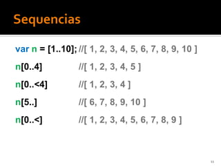 var n = [1..10]; //[ 1, 2, 3, 4, 5, 6, 7, 8, 9, 10 ]
n[0..4]           //[ 1, 2, 3, 4, 5 ]
n[0..<4]          //[ 1, 2, 3, 4 ]
n[5..]            //[ 6, 7, 8, 9, 10 ]
n[0..<]           //[ 1, 2, 3, 4, 5, 6, 7, 8, 9 ]



                                                       11
 