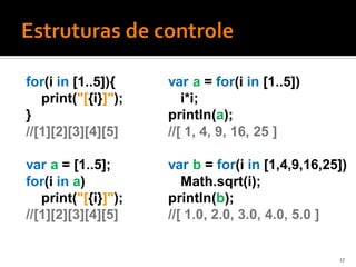 for(i in [1..5]){    var a = for(i in [1..5])
   print("[{i}]");      i*i;
}                    println(a);
//[1][2][3][4][5]    //[ 1, 4, 9, 16, 25 ]

var a = [1..5];      var b = for(i in [1,4,9,16,25])
for(i in a)             Math.sqrt(i);
   print("[{i}]");   println(b);
//[1][2][3][4][5]    //[ 1.0, 2.0, 3.0, 4.0, 5.0 ]


                                                  17
 