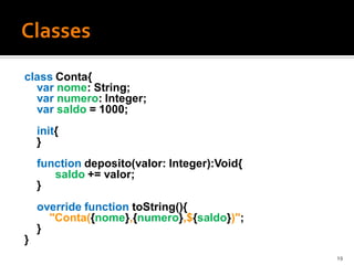 class Conta{
  var nome: String;
  var numero: Integer;
  var saldo = 1000;
    init{
    }
    function deposito(valor: Integer):Void{
       saldo += valor;
    }
    override function toString(){
      "Conta({nome},{numero},${saldo})";
    }
}
                                              19
 