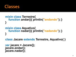 mixin class Terrestre{
  function andar(){ println("andando"); }
}
mixin class Aquativo{
  function nadar(){ println("nadando"); }
}
class Jacare extends Terrestre, Aquativo{ }
var jacare = Jacare{};
jacare.andar();
jacare.nadar();
                                              22
 