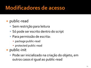    public-read
     Sem restrição para leitura
     Só pode ser escrito dentro do script
     Para permissão de escrita:
      ▪ package public-read
      ▪ protected public-read
   public-init
     Pode ser inicializado na criação do objeto, em
     outros casos é igual ao public-read
                                                       24
 