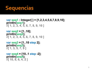 var seq1 : Integer[ ] = [1,2,3,4,5,6,7,8,9,10];
println(seq1);
//[ 1, 2, 3, 4, 5, 6, 7, 8, 9, 10 ]
var seq2 = [1..10];
println(seq2);
//[ 1, 2, 3, 4, 5, 6, 7, 8, 9, 10 ]
var seq3 = [1..10 step 2];
println(seq3);
//[ 1, 3, 5, 7, 9 ]
var seq4 = [10..1 step -2];
println(seq4);
//[ 10, 8, 6, 4, 2 ]

                                                  3
 