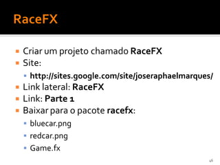    Criar um projeto chamado RaceFX
   Site:
     http://sites.google.com/site/joseraphaelmarques/
   Link lateral: RaceFX
   Link: Parte 1
   Baixar para o pacote racefx:
     bluecar.png
     redcar.png
     Game.fx
                                                     46
 