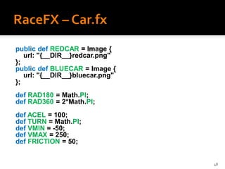 public def REDCAR = Image {
   url: "{__DIR__}redcar.png"
};
public def BLUECAR = Image {
   url: "{__DIR__}bluecar.png"
};
def RAD180 = Math.PI;
def RAD360 = 2*Math.PI;
def ACEL = 100;
def TURN = Math.PI;
def VMIN = -50;
def VMAX = 250;
def FRICTION = 50;


                                 48
 
