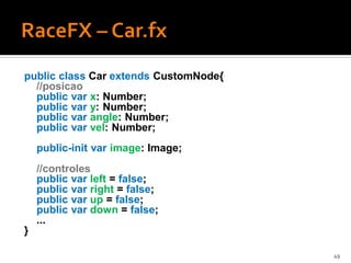 public class Car extends CustomNode{
  //posicao
  public var x: Number;
  public var y: Number;
  public var angle: Number;
  public var vel: Number;
    public-init var image: Image;
    //controles
    public var left = false;
    public var right = false;
    public var up = false;
    public var down = false;
    ...
}

                                       49
 