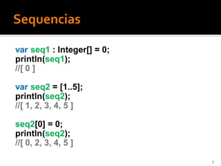 var seq1 : Integer[] = 0;
println(seq1);
//[ 0 ]

var seq2 = [1..5];
println(seq2);
//[ 1, 2, 3, 4, 5 ]

seq2[0] = 0;
println(seq2);
//[ 0, 2, 3, 4, 5 ]
                            5
 