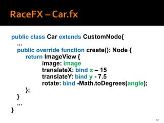 public class Car extends CustomNode{
  ...
  public override function create(): Node {
      return ImageView {
            image: image
            translateX: bind x – 15
            translateY: bind y - 7.5
            rotate: bind -Math.toDegrees(angle);
      };
  }
  ...
}
                                                   50
 