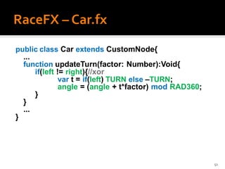 public class Car extends CustomNode{
  ...
  function updateTurn(factor: Number):Void{
      if(left != right){//xor
               var t = if(left) TURN else –TURN;
               angle = (angle + t*factor) mod RAD360;
      }
  }
  ...
}




                                                        51
 