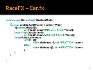 public class Car extends CustomNode{
    ...
    function updateAcel(factor: Number):Void{
        if(down){//freiando
                   vel = Math.max(VMIN, vel - ACEL*factor);
          }else if(up){//acelerando
                   vel = Math.min(VMAX, vel + ACEL*factor);
          }else{//desacelerando
                   if(vel > 0){
                            vel = Math.max(0, vel - FRICTION*factor);
                   }else{
                            vel = Math.min(0, vel + FRICTION*factor);
                   }
          }
    }
    ...
}

                                                                        52
 