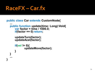 public class Car extends CustomNode{
  ...
  public function update(time: Long):Void{
      var factor = time / 1000.0;
      if(factor == 0) return;
          updateTurn(factor);
          updateAcel(factor);
          if(vel != 0){
                   updateMove(factor);
          }
    }
    ...
}


                                             54
 