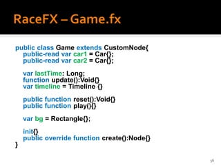 public class Game extends CustomNode{
  public-read var car1 = Car{};
  public-read var car2 = Car{};
    var lastTime: Long;
    function update():Void{}
    var timeline = Timeline {}
    public function reset():Void{}
    public function play(){}
    var bg = Rectangle{};
    init{}
    public override function create():Node{}
}

                                               56
 