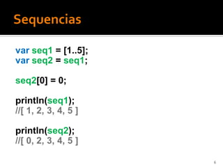 var seq1 = [1..5];
var seq2 = seq1;

seq2[0] = 0;

println(seq1);
//[ 1, 2, 3, 4, 5 ]

println(seq2);
//[ 0, 2, 3, 4, 5 ]

                      6
 