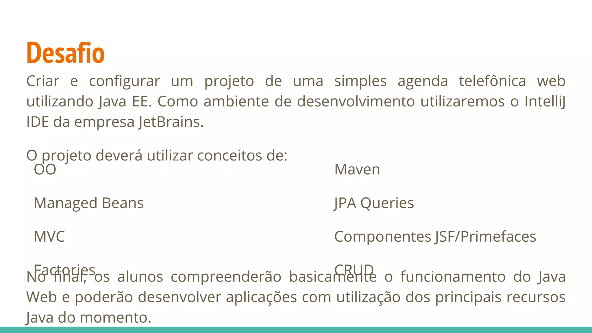 Desafio Criar e configurar um projeto de uma simples agenda telefônica web utilizando Java EE. Como ambiente de desenvolvimento utilizaremos o IntelliJ IDE da empresa JetBrains. O projeto deverá utilizar conceitos de: No final, os alunos compreenderão basicamente o funcionamento do Java Web e poderão desenvolver aplicações com utilização dos principais recursos Java do momento. OO Managed Beans MVC Factories Maven JPA Queries Componentes JSF/Primefaces CRUD 