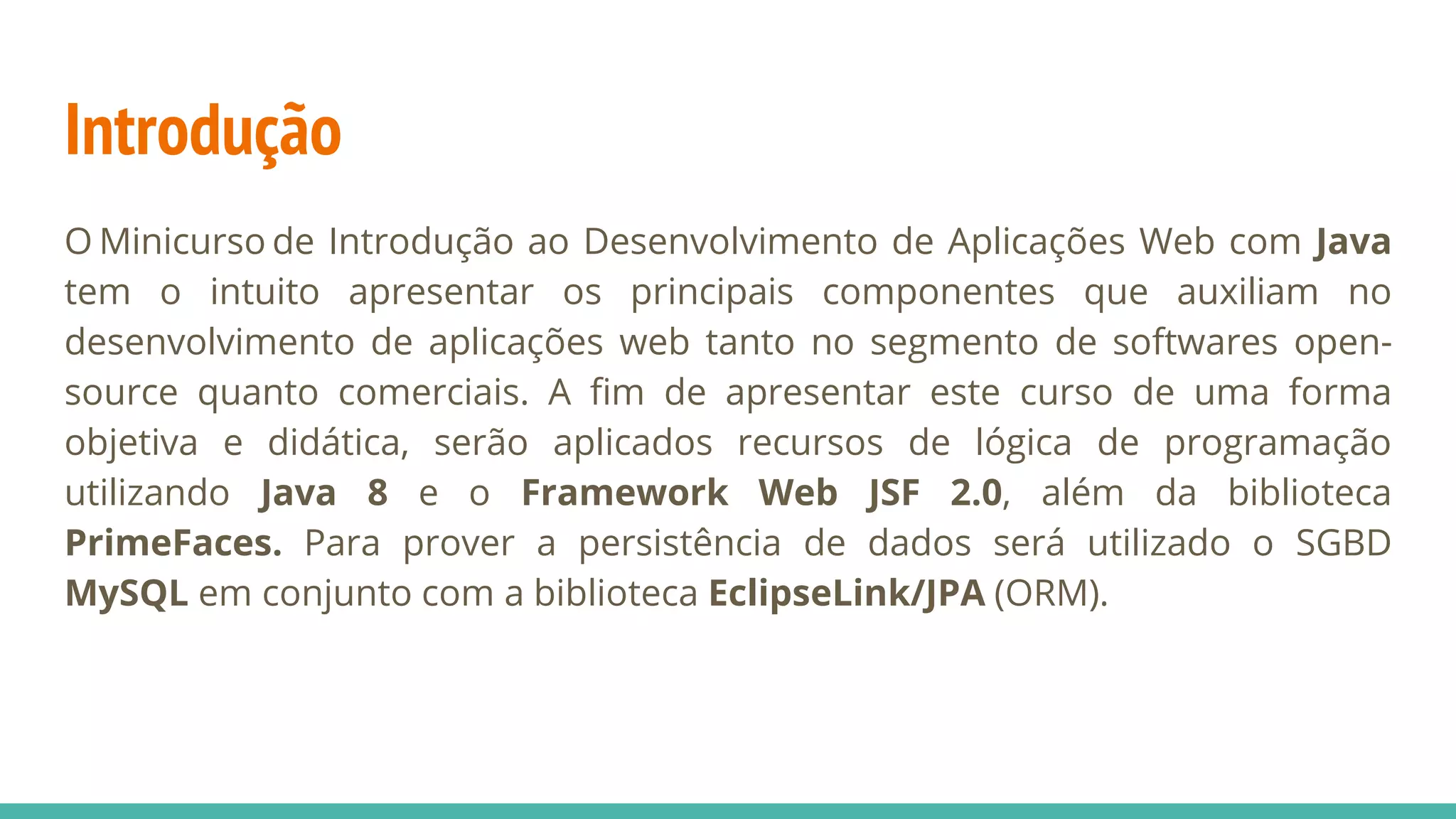 Introdução O Minicurso de Introdução ao Desenvolvimento de Aplicações Web com Java tem o intuito apresentar os principais componentes que auxiliam no desenvolvimento de aplicações web tanto no segmento de softwares open- source quanto comerciais. A fim de apresentar este curso de uma forma objetiva e didática, serão aplicados recursos de lógica de programação utilizando Java 8 e o Framework Web JSF 2.0, além da biblioteca PrimeFaces. Para prover a persistência de dados será utilizado o SGBD MySQL em conjunto com a biblioteca EclipseLink/JPA (ORM). 