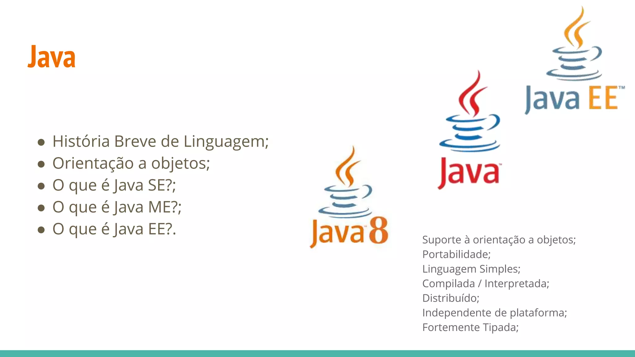 Java ● História Breve de Linguagem; ● Orientação a objetos; ● O que é Java SE?; ● O que é Java ME?; ● O que é Java EE?. Suporte à orientação a objetos; Portabilidade; Linguagem Simples; Compilada / Interpretada; Distribuído; Independente de plataforma; Fortemente Tipada; 