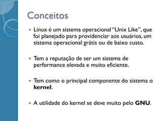 Conceitos
   Linux é um sistema operacional “Unix Like”, que
    foi planejado para providenciar aos usuários, um
    sistema operacional grátis ou de baixo custo.

   Tem a reputação de ser um sistema de
    performance elevada e muito eficiente.

   Tem como o principal componente do sistema o
    kernel.

   A utilidade do kernel se deve muito pelo GNU.
 