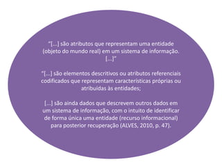 “[...] são atributos que representam uma entidade
(objeto do mundo real) em um sistema de informação.
[...]”
“[...] são elementos descritivos ou atributos referenciais
codificados que representam características próprias ou
atribuídas às entidades;
[...] são ainda dados que descrevem outros dados em
um sistema de informação, com o intuito de identificar
de forma única uma entidade (recurso informacional)
para posterior recuperação (ALVES, 2010, p. 47).
 