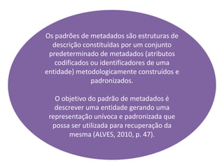 Os padrões de metadados são estruturas de
descrição constituídas por um conjunto
predeterminado de metadados (atributos
codificados ou identificadores de uma
entidade) metodologicamente construídos e
padronizados.
O objetivo do padrão de metadados é
descrever uma entidade gerando uma
representação unívoca e padronizada que
possa ser utilizada para recuperação da
mesma (ALVES, 2010, p. 47).
 