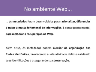 No ambiente Web...
... os metadados foram desenvolvidos para racionalizar, diferenciar
e tratar a massa fenomenal de informações. E consequentemente,
para melhorar a recuperação na Web.
Além disso, os metadados podem auxiliar na organização das
fontes eletrônicas, favorecendo a interatividade delas e validando
suas identificações e assegurando sua preservação.
 
