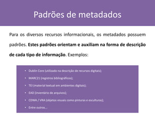 Padrões de metadados
Para os diversos recursos informacionais, os metadados possuem
padrões. Estes padrões orientam e auxiliam na forma de descrição
de cada tipo de informação. Exemplos:
• Dublin Core (utilizado na descrição de recursos digitais);
• MARC21 (registros bibliográficos);
• TEI (material textual em ambientes digitais);
• EAD (inventário de arquivos);
• CDWA / VRA (objetos visuais como pinturas e esculturas);
• Entre outros...
 