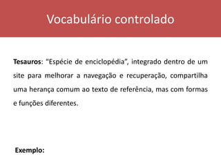 Vocabulário controlado
Tesauros: “Espécie de enciclopédia”, integrado dentro de um
site para melhorar a navegação e recuperação, compartilha
uma herança comum ao texto de referência, mas com formas
e funções diferentes.
Exemplo:
 