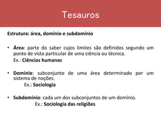 Estrutura: área, domínio e subdomínio
• Área: parte do saber cujos limites são definidos segundo um
ponto de vista particular de uma ciência ou técnica.
Ex.: Ciências humanas
• Domínio: subconjunto de uma área determinado por um
sistema de noções.
Ex.: Sociologia
• Subdomínio: cada um dos subconjuntos de um domínio.
Ex.: Sociologia das religiões
Tesauros
 
