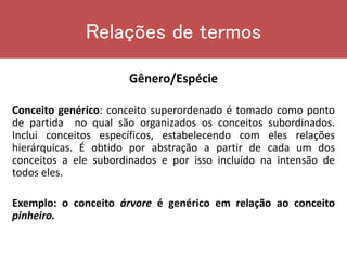 Relações de termos
Gênero/Espécie
Conceito genérico: conceito superordenado é tomado como ponto
de partida no qual são organizados os conceitos subordinados.
Inclui conceitos específicos, estabelecendo com eles relações
hierárquicas. É obtido por abstração a partir de cada um dos
conceitos a ele subordinados e por isso incluído na intensão de
todos eles.
Exemplo: o conceito árvore é genérico em relação ao conceito
pinheiro.
 