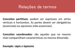 Conceitos partitivos: podem ser expressos em séries
verticais e horizontais. As partes devem ser obrigatórias
(essenciais) ou opcionais (não-essenciais).
Conceitos coordenados: são aqueles que no mesmo
nível compartilham características na mesma dimensão.
Exemplo: Lápis e lapiseira
Relações de termos
 