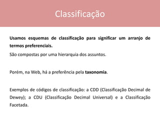 Classificação
Usamos esquemas de classificação para significar um arranjo de
termos preferenciais.
São compostas por uma hierarquia dos assuntos.
Porém, na Web, há a preferência pela taxonomia.
Exemplos de códigos de classificação: a CDD (Classificação Decimal de
Dewey); a CDU (Classificação Decimal Universal) e a Classificação
Facetada.
 