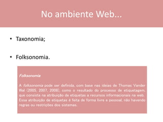 No ambiente Web...
• Taxonomia;
• Folksonomia.
Folksonomia:
A folksonomia pode ser definida, com base nas ideias de Thomas Vander
Wal (2005, 2007, 2008), como o resultado do processo de etiquetagem,
que consiste na atribuição de etiquetas a recursos informacionais na web.
Essa atribuição de etiquetas é feita de forma livre e pessoal, não havendo
regras ou restrições dos sistemas.
 