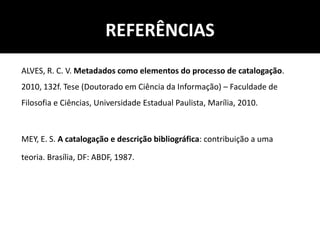 REFERÊNCIAS
ALVES, R. C. V. Metadados como elementos do processo de catalogação.
2010, 132f. Tese (Doutorado em Ciência da Informação) – Faculdade de
Filosofia e Ciências, Universidade Estadual Paulista, Marília, 2010.
MEY, E. S. A catalogação e descrição bibliográfica: contribuição a uma
teoria. Brasília, DF: ABDF, 1987.
 